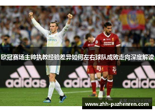 欧冠赛场主帅执教经验差异如何左右球队成败走向深度解读 欧冠赛场主帅执教经验差异如何左右球队成败走向深度解读
