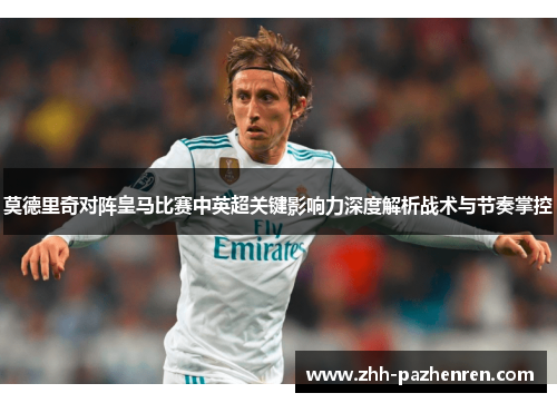 莫德里奇对阵皇马比赛中英超关键影响力深度解析战术与节奏掌控