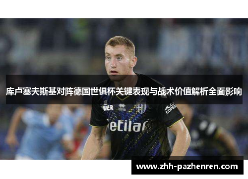 库卢塞夫斯基对阵德国世俱杯关键表现与战术价值解析全面影响 库卢塞夫斯基对阵德国世俱杯关键表现与战术价值解析全面影响