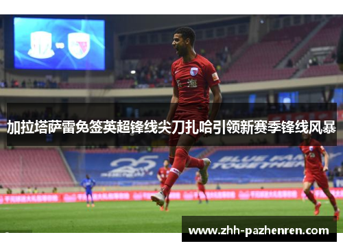 加拉塔萨雷免签英超锋线尖刀扎哈引领新赛季锋线风暴 加拉塔萨雷免签英超锋线尖刀扎哈引领新赛季锋线风暴